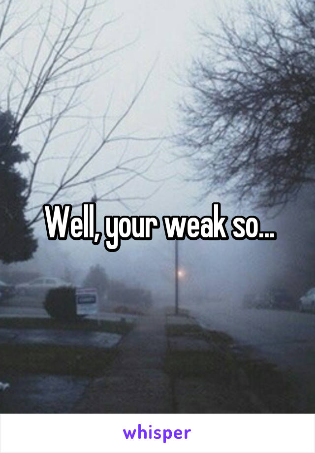 Well, your weak so...