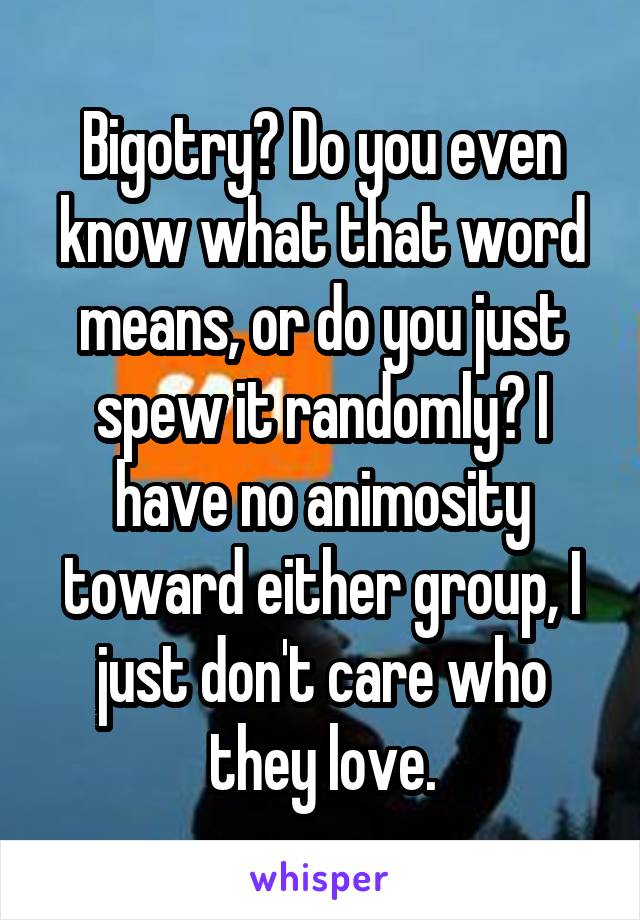 Bigotry? Do you even know what that word means, or do you just spew it randomly? I have no animosity toward either group, I just don't care who they love.