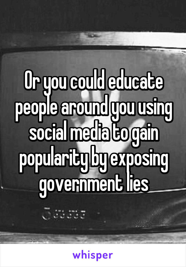 Or you could educate people around you using social media to gain popularity by exposing government lies