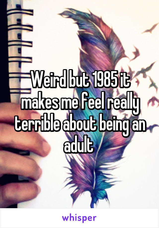 Weird but 1985 it makes me feel really terrible about being an adult 