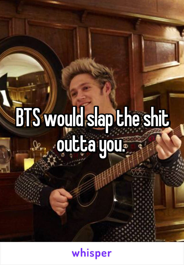 BTS would slap the shit outta you. 