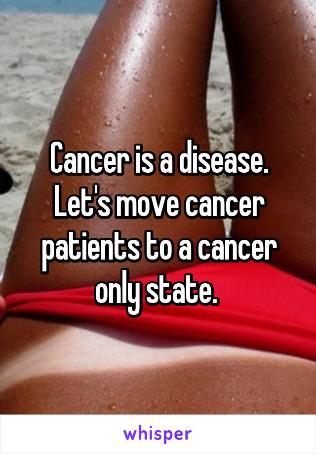  Cancer is a disease.  Let's move cancer patients to a cancer only state. 