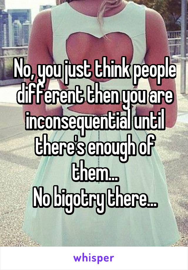 No, you just think people different then you are inconsequential until there's enough of them...
No bigotry there...