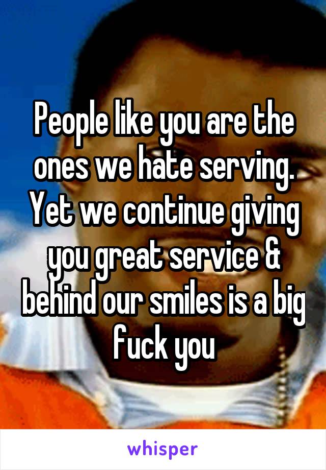 People like you are the ones we hate serving. Yet we continue giving you great service & behind our smiles is a big fuck you