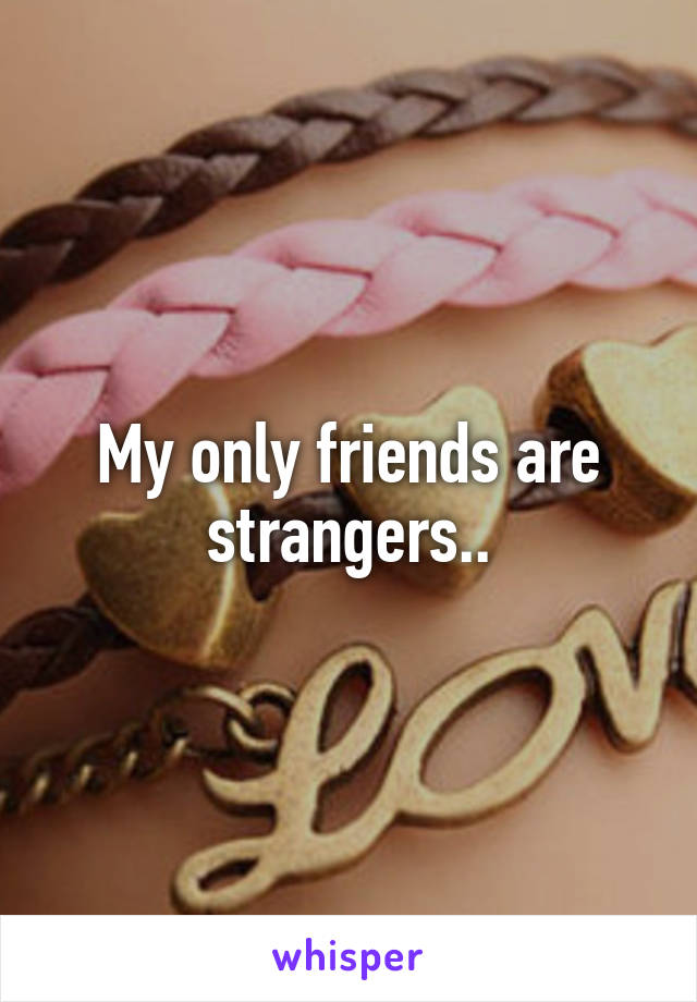 My only friends are strangers..