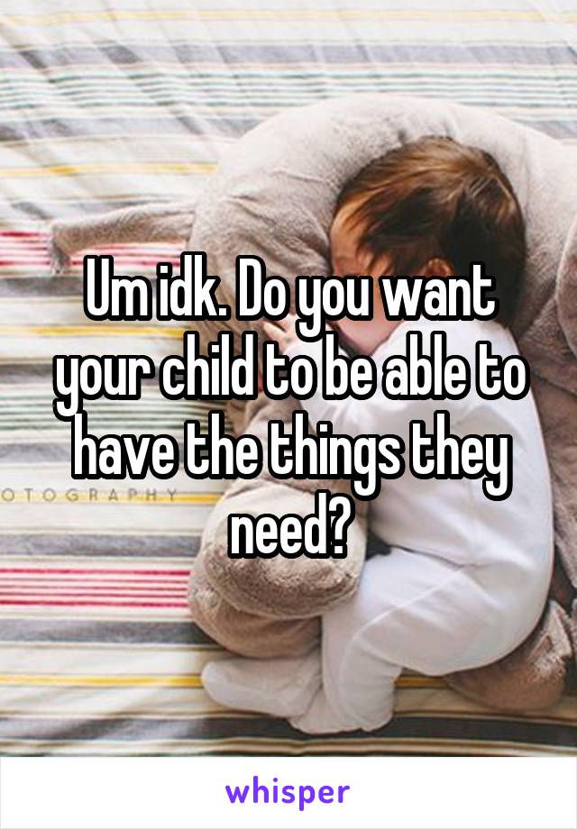 Um idk. Do you want your child to be able to have the things they need?