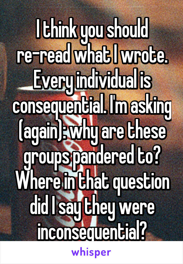 I think you should re-read what I wrote. Every individual is consequential. I'm asking (again): why are these groups pandered to? Where in that question did I say they were inconsequential?