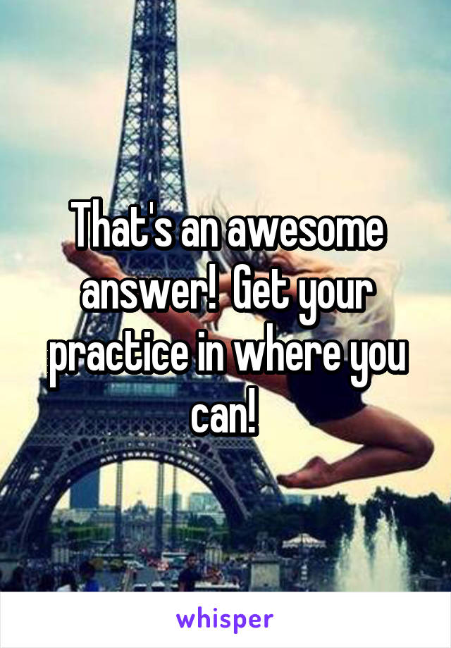 That's an awesome answer!  Get your practice in where you can! 