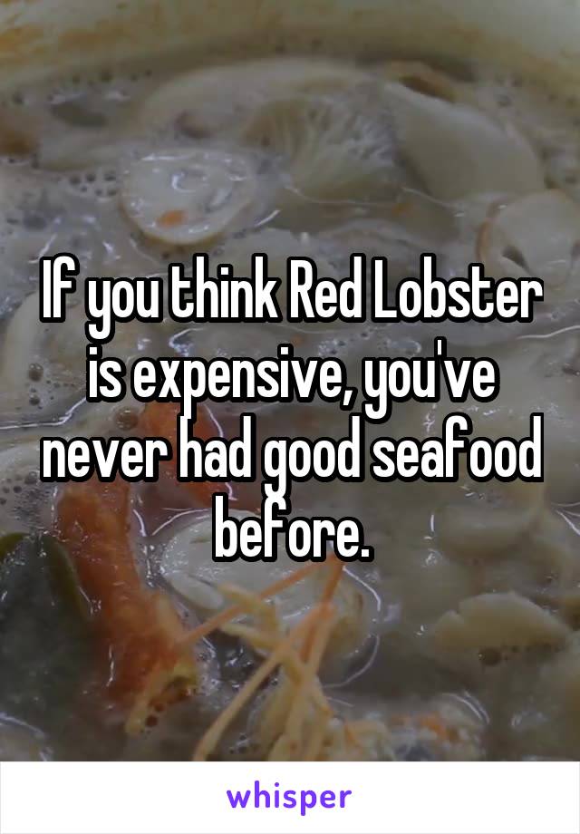 If you think Red Lobster is expensive, you've never had good seafood before.