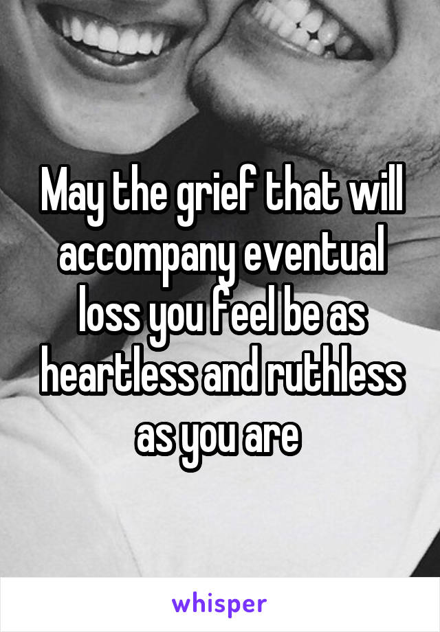 May the grief that will accompany eventual loss you feel be as heartless and ruthless as you are 