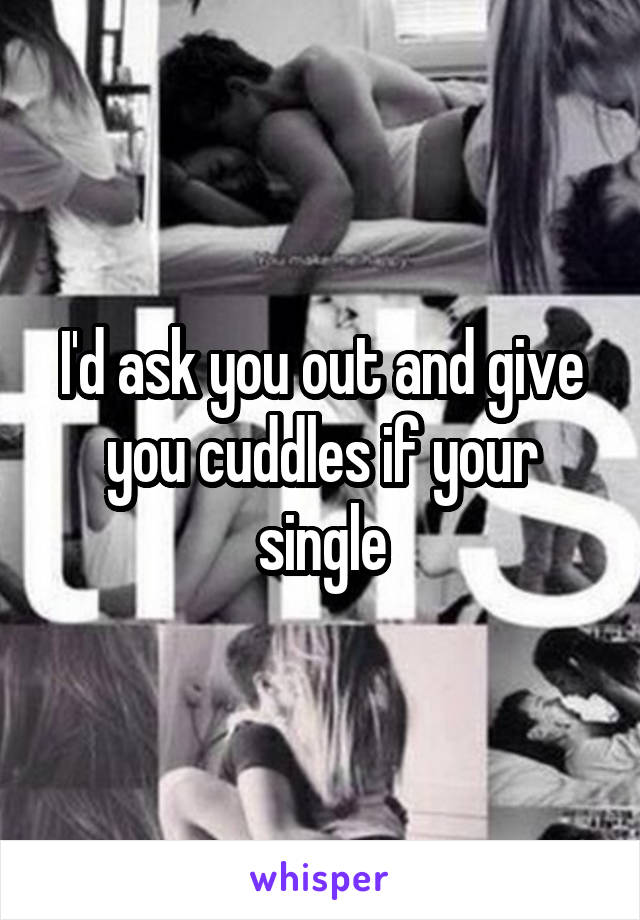 I'd ask you out and give you cuddles if your single