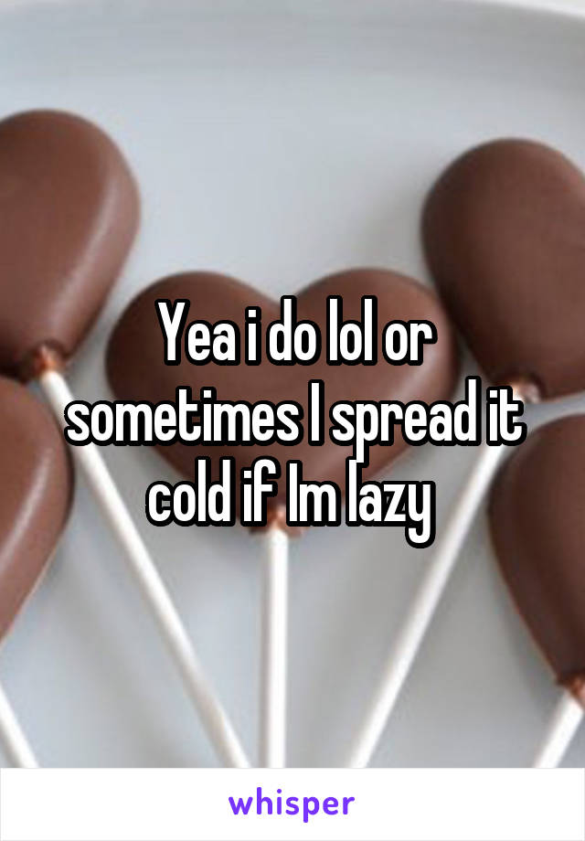 Yea i do lol or sometimes I spread it cold if Im lazy 