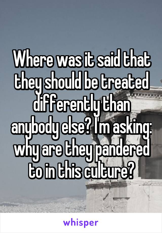 Where was it said that they should be treated differently than anybody else? I'm asking: why are they pandered to in this culture?