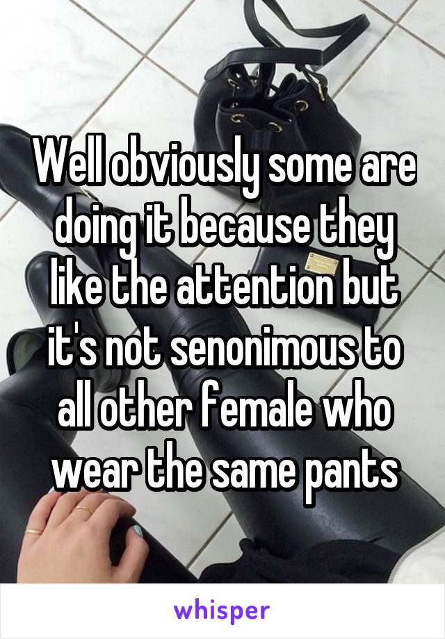 Well obviously some are doing it because they like the attention but it's not senonimous to all other female who wear the same pants