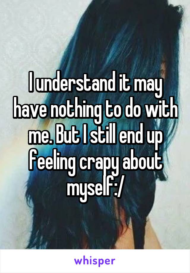 I understand it may have nothing to do with me. But I still end up feeling crapy about myself:/