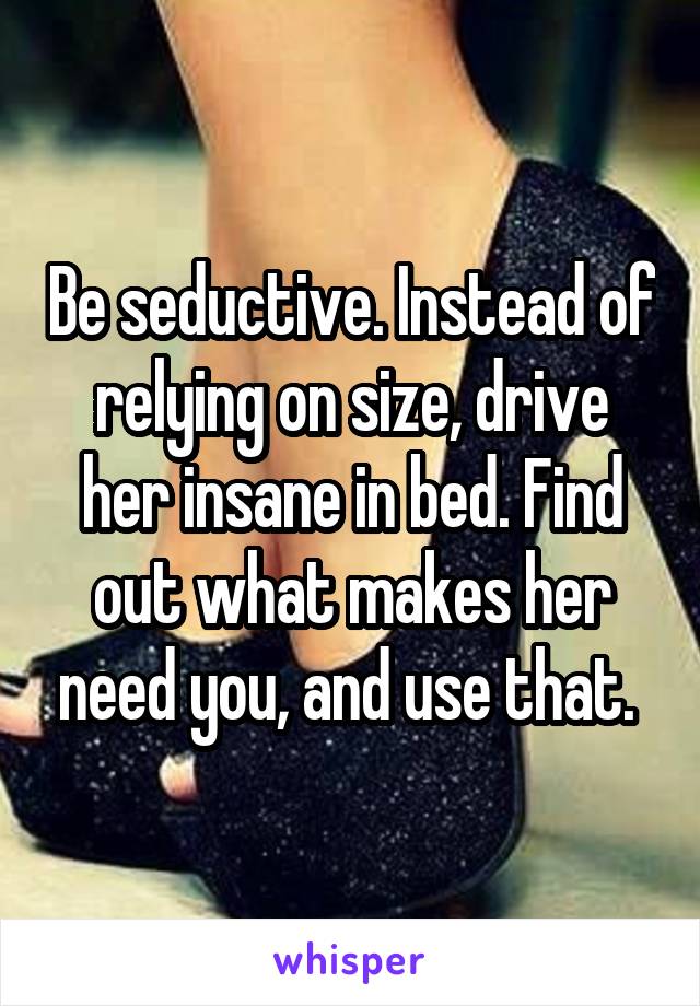 Be seductive. Instead of relying on size, drive her insane in bed. Find out what makes her need you, and use that. 