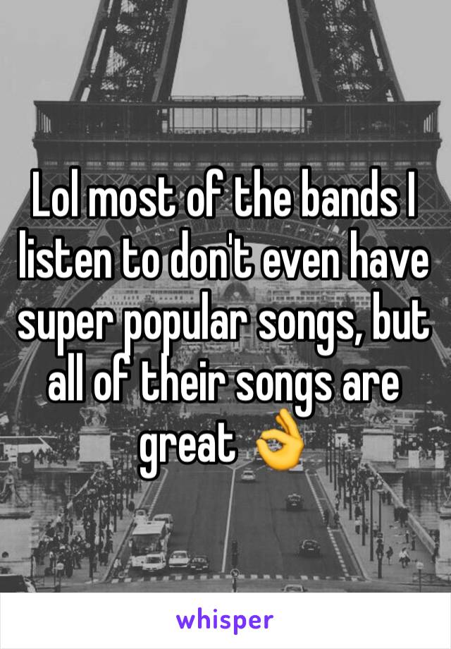 Lol most of the bands I listen to don't even have super popular songs, but all of their songs are great 👌