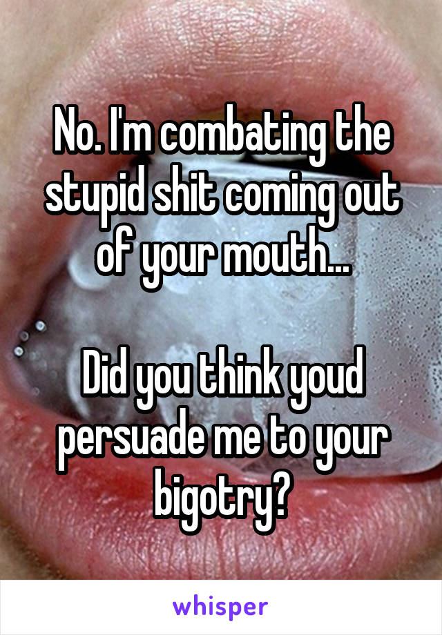 No. I'm combating the stupid shit coming out of your mouth...

Did you think youd persuade me to your bigotry?