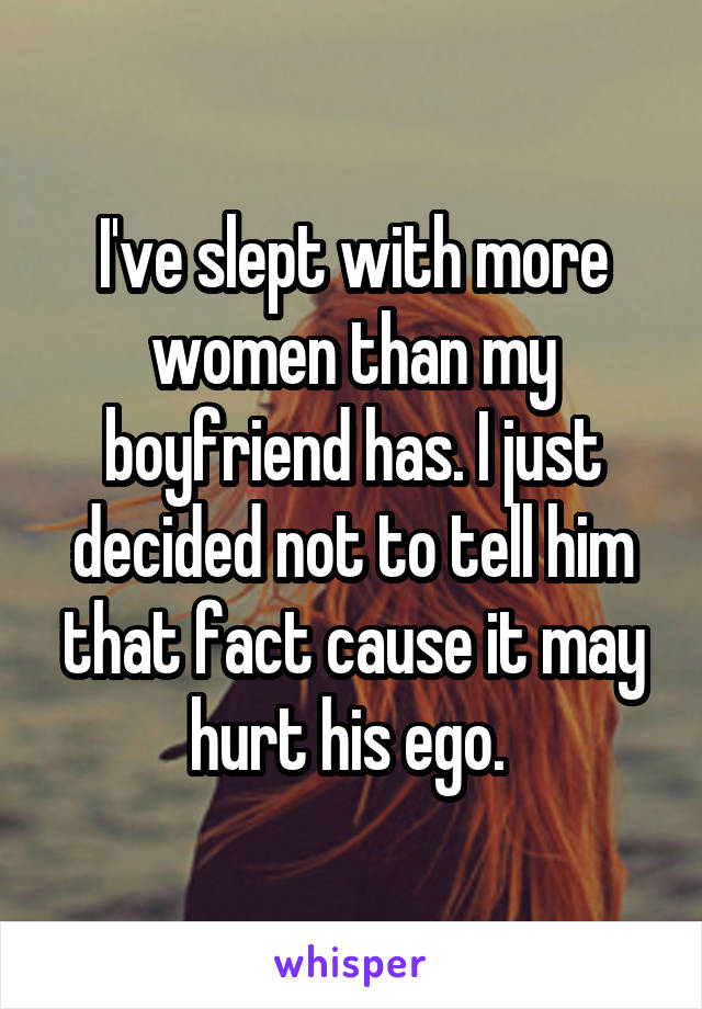 I've slept with more women than my boyfriend has. I just decided not to tell him that fact cause it may hurt his ego. 