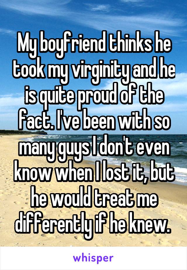 My boyfriend thinks he took my virginity and he is quite proud of the fact. I've been with so many guys I don't even know when I lost it, but he would treat me differently if he knew. 