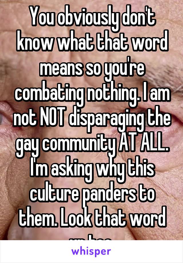 You obviously don't know what that word means so you're combating nothing. I am not NOT disparaging the gay community AT ALL. I'm asking why this culture panders to them. Look that word up too.