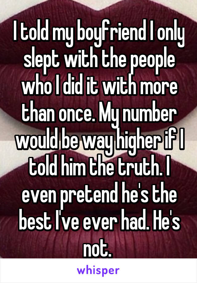 I told my boyfriend I only slept with the people who I did it with more than once. My number would be way higher if I told him the truth. I even pretend he's the best I've ever had. He's not. 