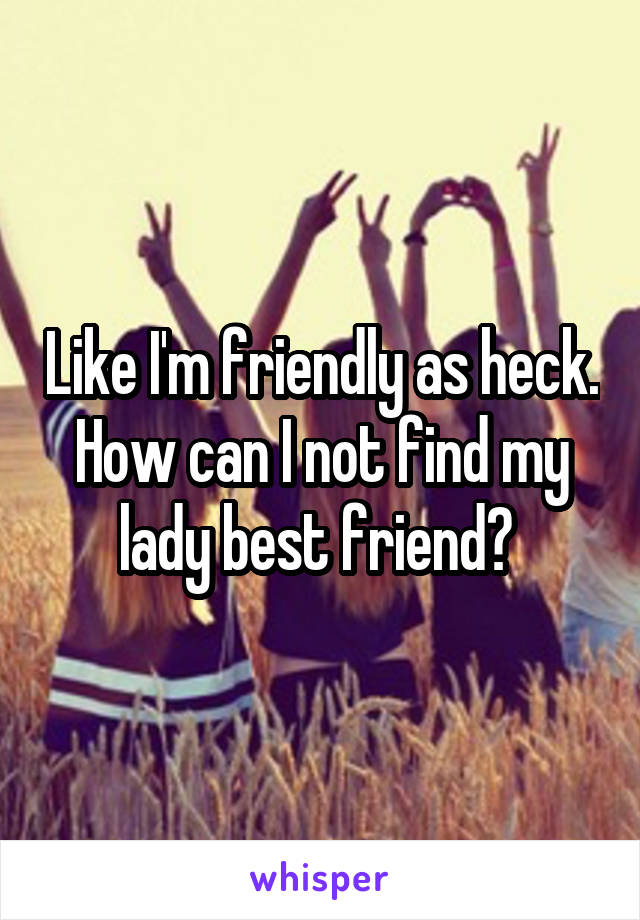 Like I'm friendly as heck. How can I not find my lady best friend? 