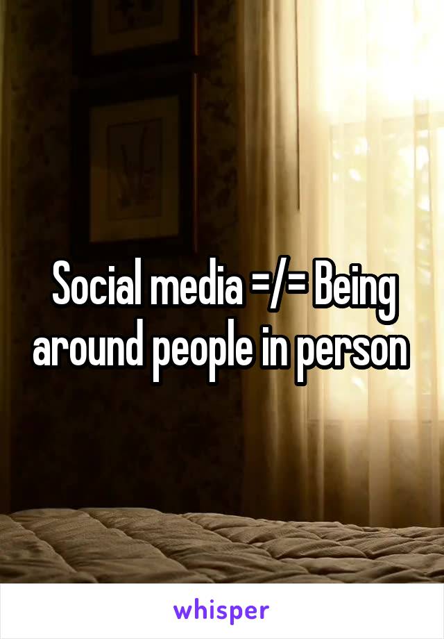 Social media =/= Being around people in person 