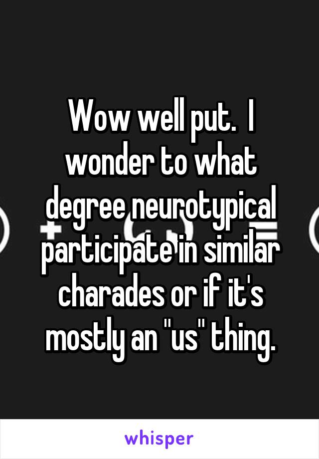 Wow well put.  I wonder to what degree neurotypical participate in similar charades or if it's mostly an "us" thing.