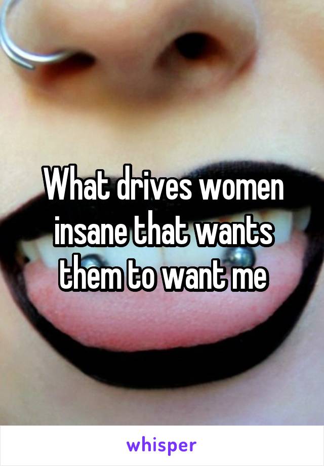 What drives women insane that wants them to want me