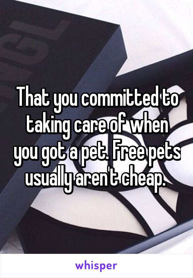 That you committed to taking care of when you got a pet. Free pets usually aren't cheap. 