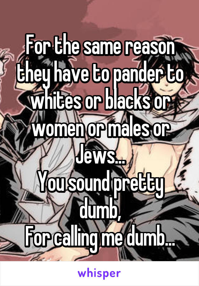 For the same reason they have to pander to whites or blacks or women or males or Jews...
You sound pretty dumb,
For calling me dumb...