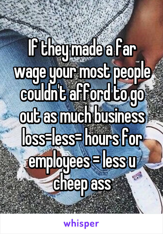 If they made a far wage your most people couldn't afford to go out as much business loss=less= hours for employees = less u cheep ass