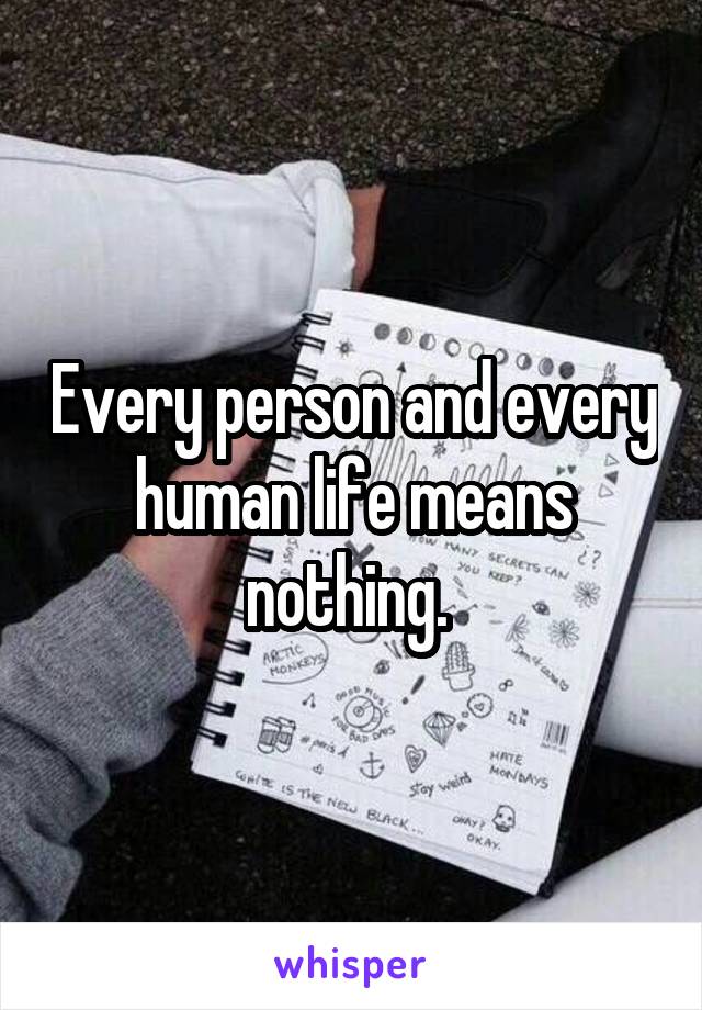 Every person and every human life means nothing. 