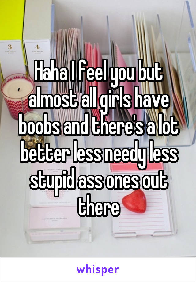 Haha I feel you but almost all girls have boobs and there's a lot better less needy less stupid ass ones out there