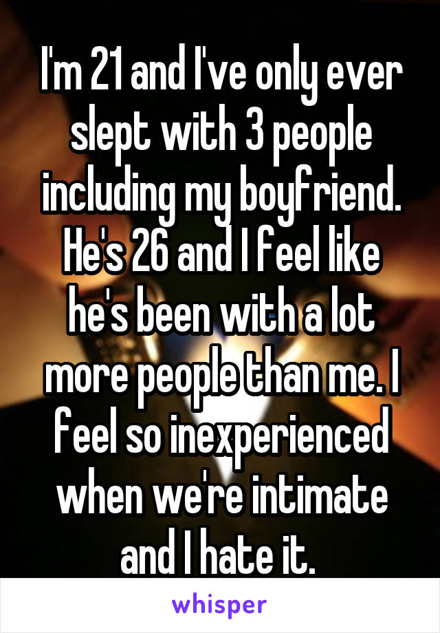 I'm 21 and I've only ever slept with 3 people including my boyfriend. He's 26 and I feel like he's been with a lot more people than me. I feel so inexperienced when we're intimate and I hate it. 