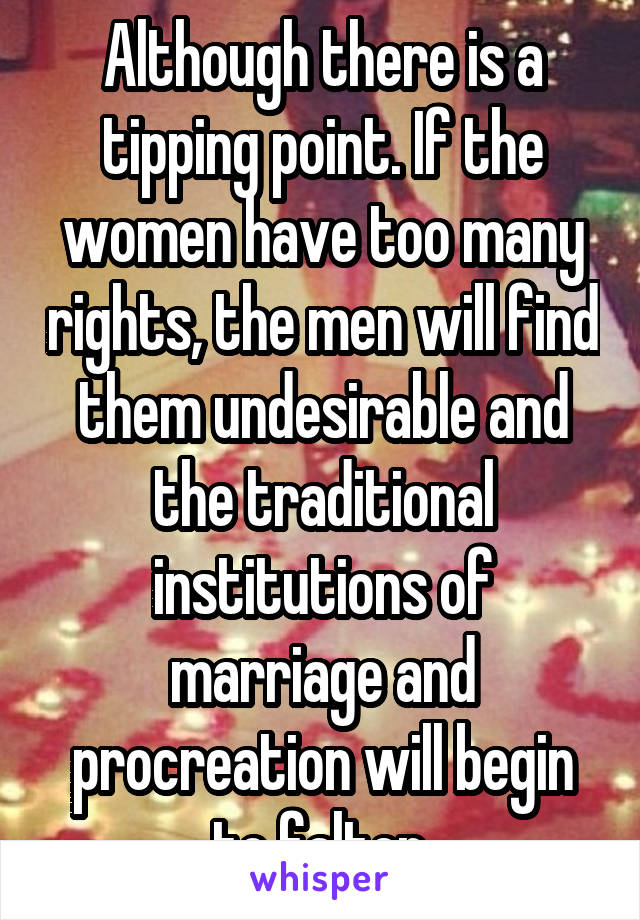 Although there is a tipping point. If the women have too many rights, the men will find them undesirable and the traditional institutions of marriage and procreation will begin to falter.