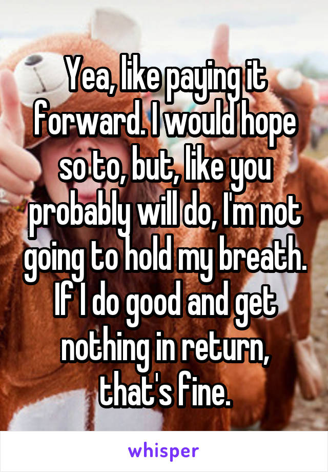 Yea, like paying it forward. I would hope so to, but, like you probably will do, I'm not going to hold my breath. If I do good and get nothing in return, that's fine.