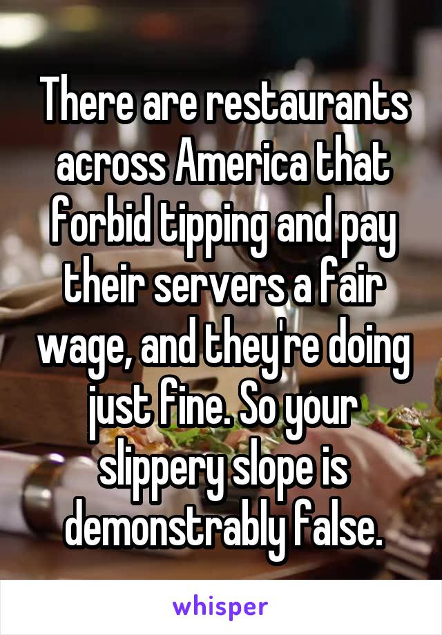 There are restaurants across America that forbid tipping and pay their servers a fair wage, and they're doing just fine. So your slippery slope is demonstrably false.