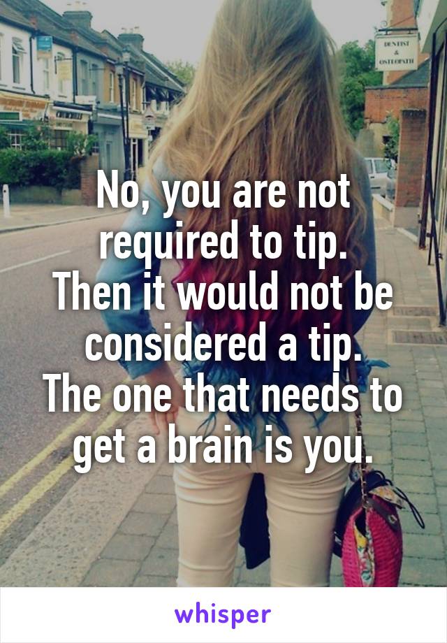 No, you are not required to tip.
Then it would not be considered a tip.
The one that needs to get a brain is you.