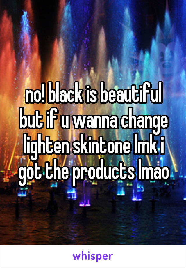 no! black is beautiful but if u wanna change lighten skintone lmk i got the products lmao