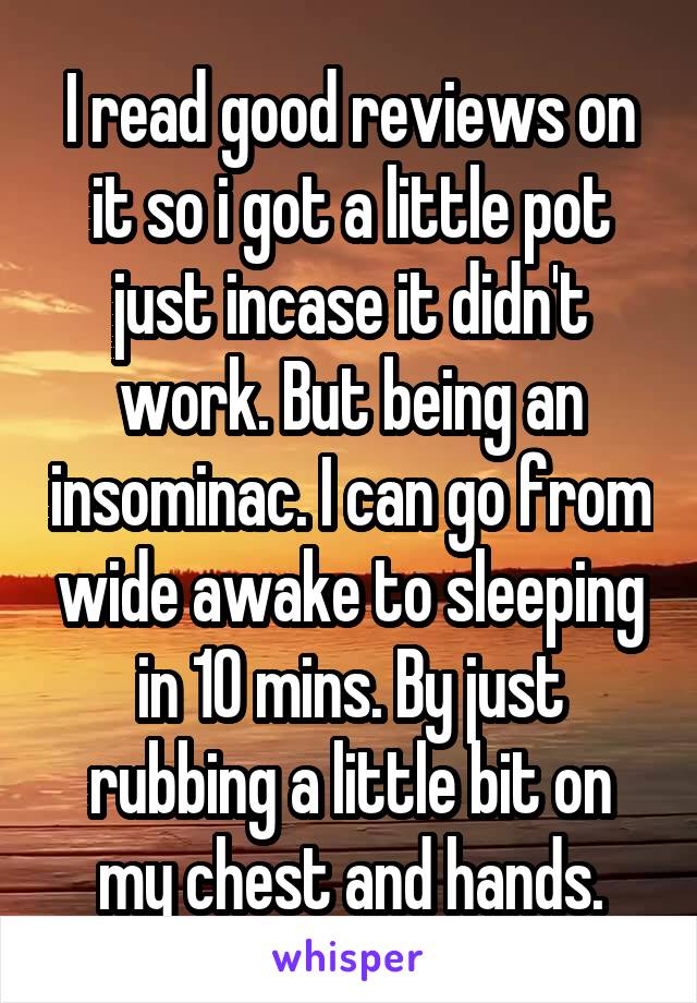 I read good reviews on it so i got a little pot just incase it didn't work. But being an insominac. I can go from wide awake to sleeping in 10 mins. By just rubbing a little bit on my chest and hands.