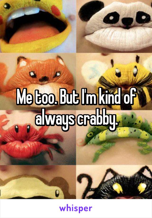 Me too. But I'm kind of always crabby.