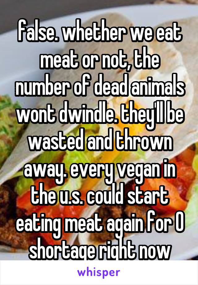 false. whether we eat meat or not, the number of dead animals wont dwindle. they'll be wasted and thrown away. every vegan in the u.s. could start eating meat again for 0 shortage right now