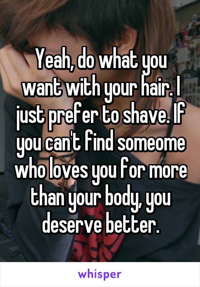 Yeah, do what you want with your hair. I just prefer to shave. If you can't find someome who loves you for more than your body, you deserve better.