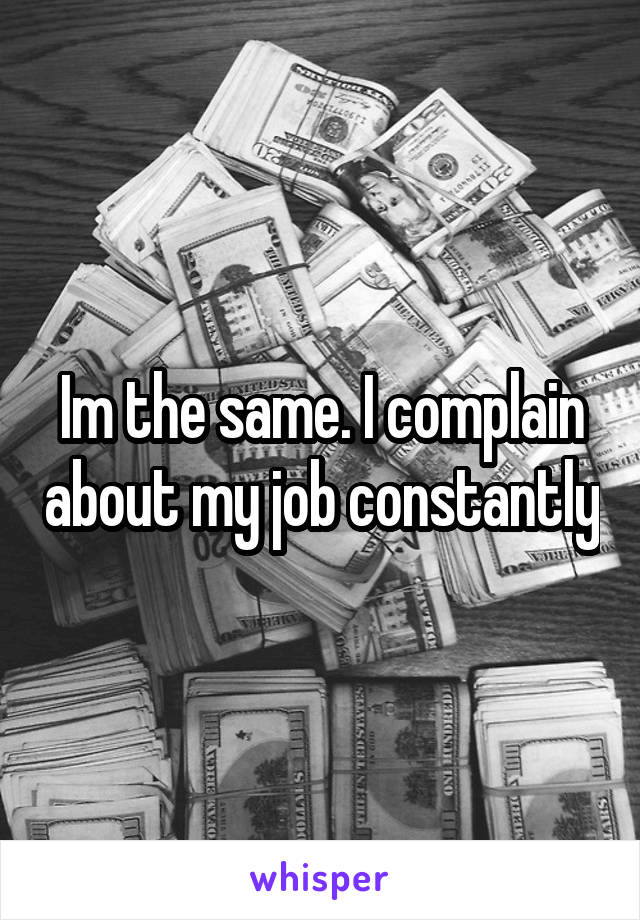 Im the same. I complain about my job constantly