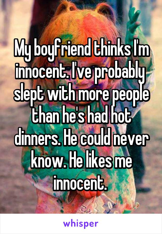 My boyfriend thinks I'm innocent. I've probably  slept with more people than he's had hot dinners. He could never know. He likes me innocent. 