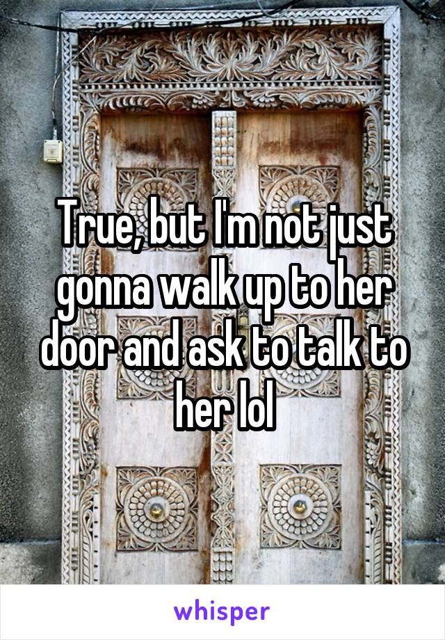 True, but I'm not just gonna walk up to her door and ask to talk to her lol