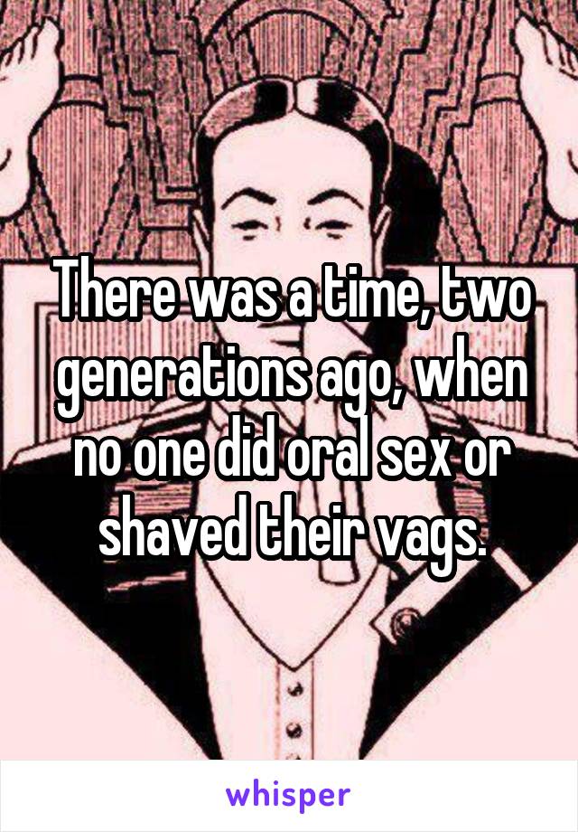 There was a time, two generations ago, when no one did oral sex or shaved their vags.