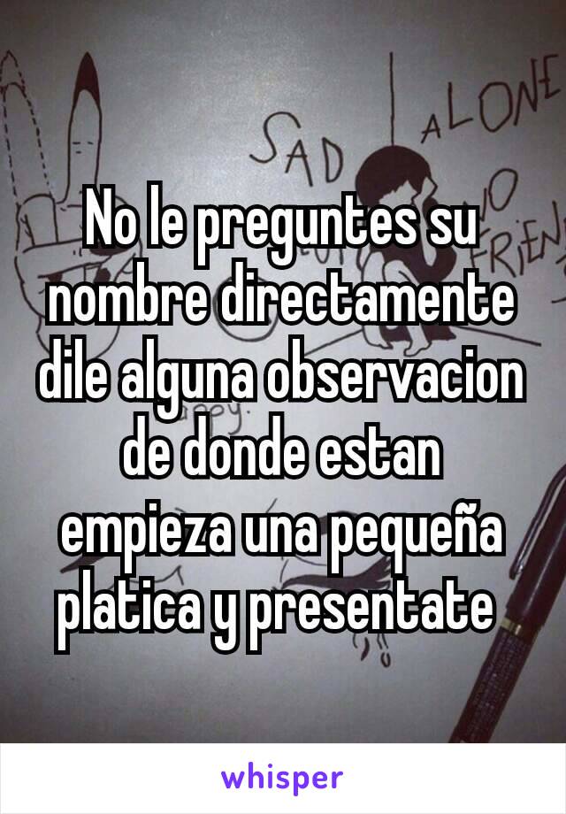 No le preguntes su nombre directamente dile alguna observacion de donde estan empieza una pequeña platica y presentate 